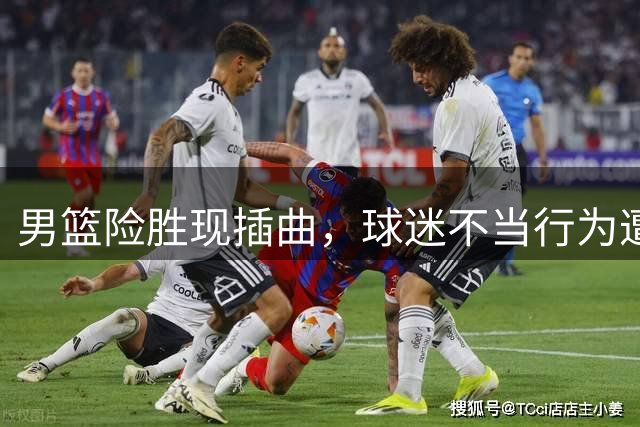 男篮险胜现插曲，球迷不当行为遭谴责